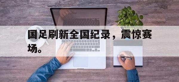 米兰体育-国足刷新全国纪录，震惊赛场。