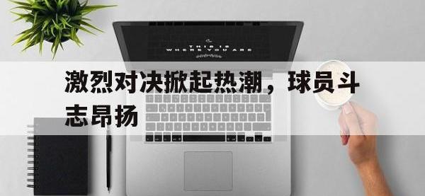 官网入口-激烈对决掀起热潮，球员斗志昂扬