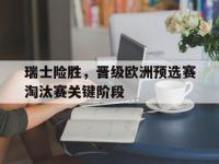 APP下载-瑞士险胜，晋级欧洲预选赛淘汰赛关键阶段