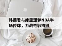 AC Milan Sports-韩德君与库里逐梦NBA半场传球，力战电影拍摄