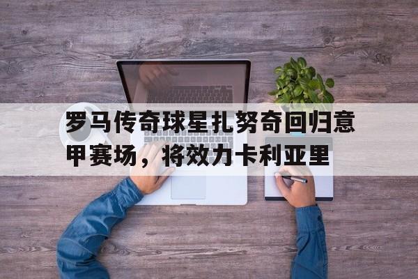 罗马传奇球星扎努奇回归意甲赛场，将效力卡利亚里